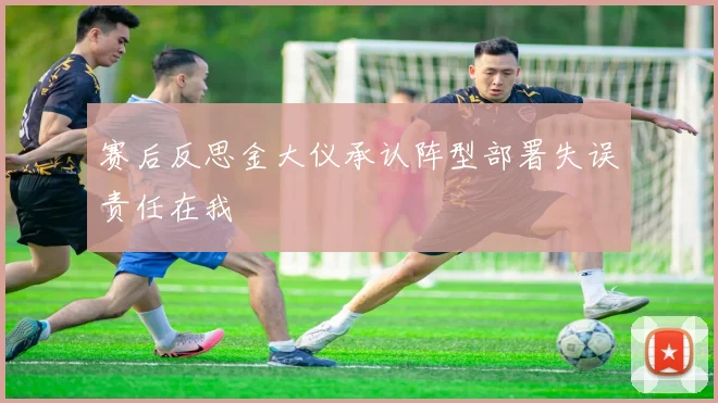 赛后反思金大仪承认阵型部署失误责任在我
