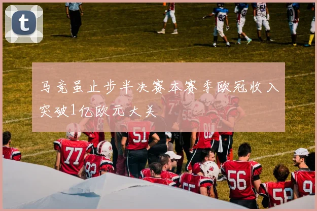 马竞虽止步半决赛本赛季欧冠收入突破1亿欧元大关
