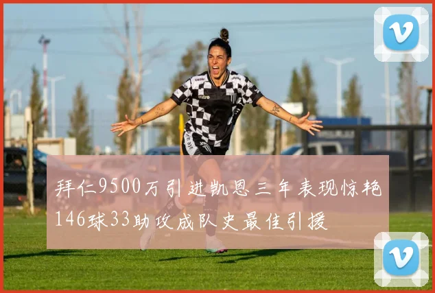 拜仁9500万引进凯恩三年表现惊艳146球33助攻成队史最佳引援