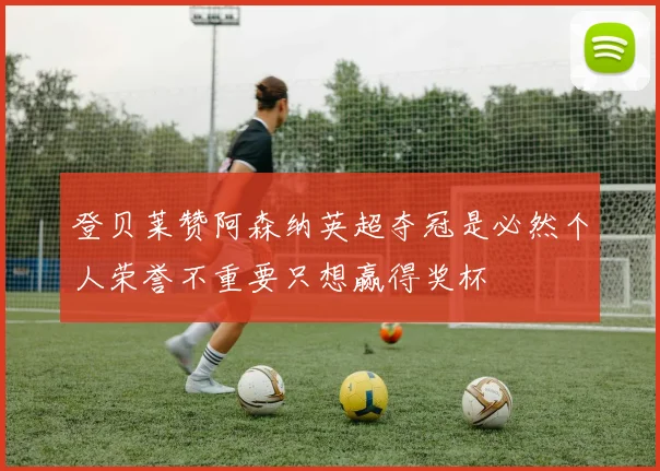 登贝莱赞阿森纳英超夺冠是必然个人荣誉不重要只想赢得奖杯