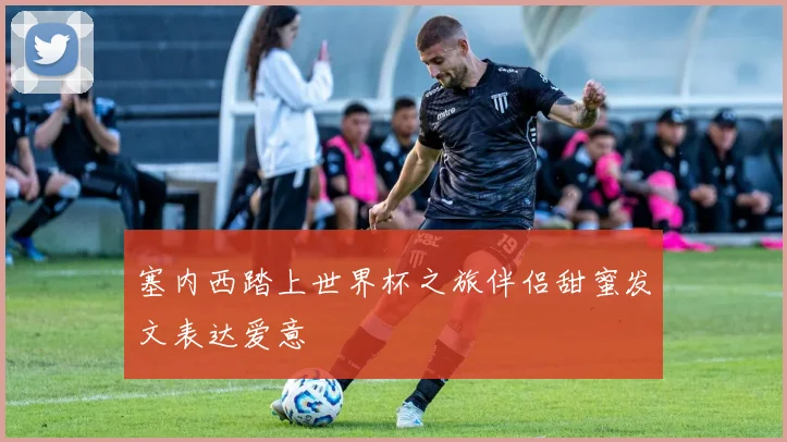 塞内西踏上世界杯之旅伴侣甜蜜发文表达爱意