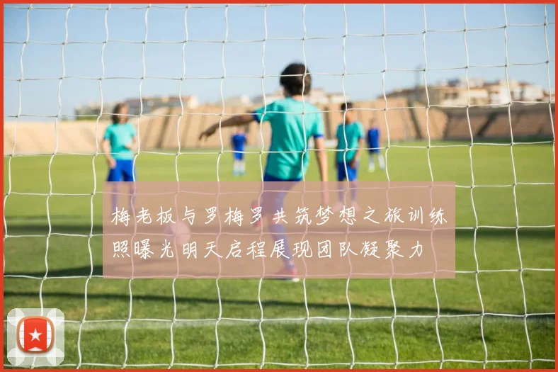 梅老板与罗梅罗共筑梦想之旅训练照曝光明天启程展现团队凝聚力