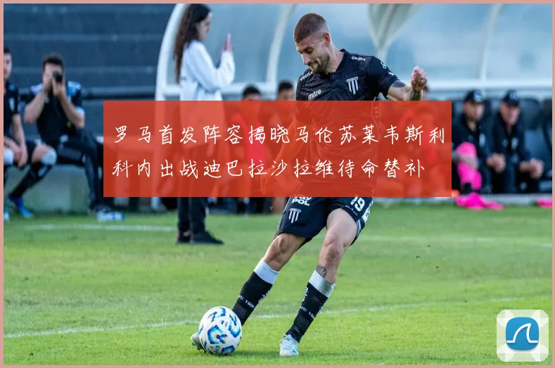 罗马首发阵容揭晓马伦苏莱韦斯利科内出战迪巴拉沙拉维待命替补