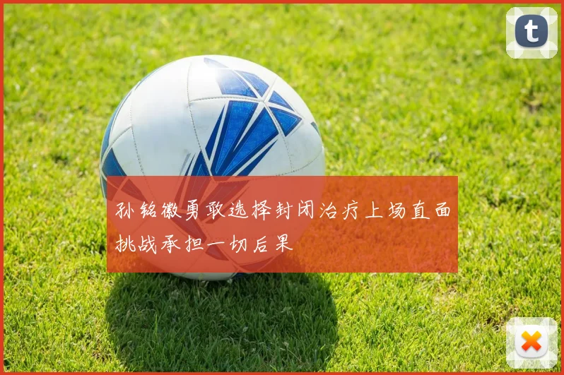 孙铭徽勇敢选择封闭治疗上场直面挑战承担一切后果